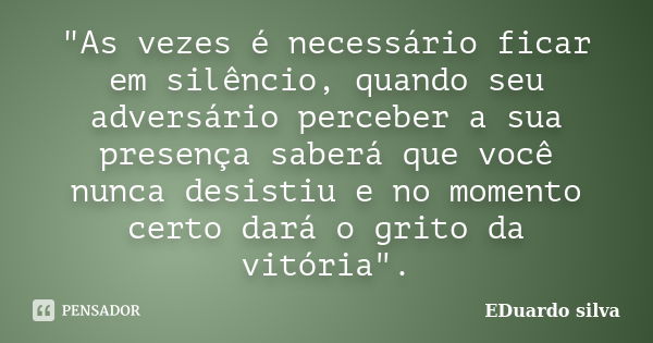 "As vezes é necessário ficar em silêncio, quando seu adversário perceber a sua presença saberá que você nunca desistiu e no momento certo dará o grito da v... Frase de Eduardo Silva.