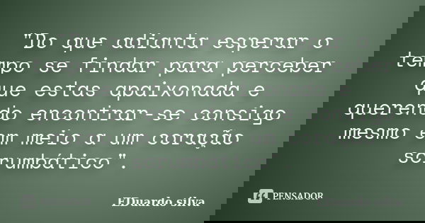 "Do que adianta esperar o tempo se findar para perceber que estas apaixonada e querendo encontrar-se consigo mesmo em meio a um coração sorumbático".... Frase de Eduardo Silva.