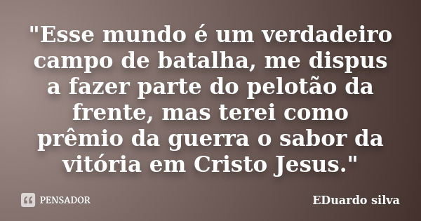 "Esse mundo é um verdadeiro campo de batalha, me dispus a fazer parte do pelotão da frente, mas terei como prêmio da guerra o sabor da vitória em Cristo Je... Frase de Eduardo Silva.