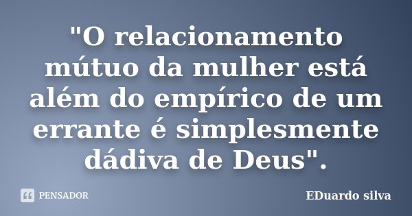 "O relacionamento mútuo da mulher está além do empírico de um errante é simplesmente dádiva de Deus".... Frase de Eduardo Silva.