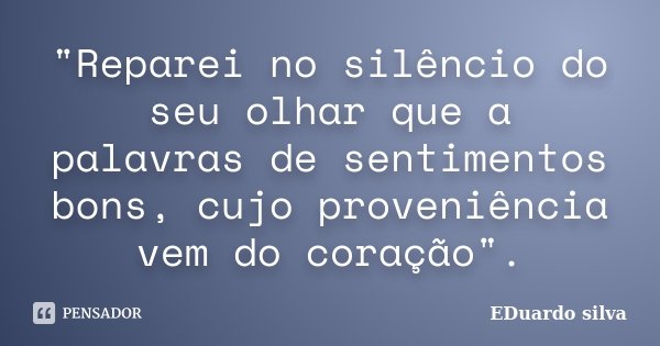 "Reparei no silêncio do seu olhar que a palavras de sentimentos bons, cujo proveniência vem do coração".... Frase de Eduardo Silva.