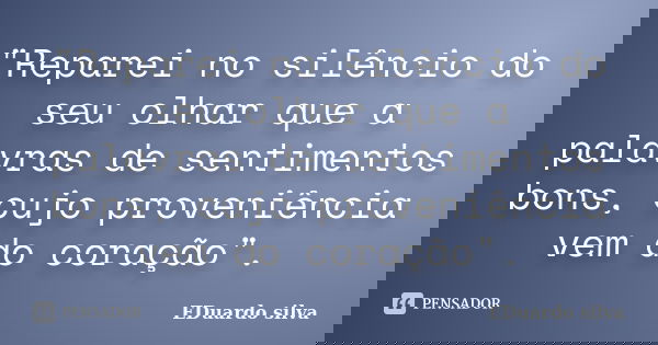 "Reparei no silêncio do seu olhar que a palavras de sentimentos bons, cujo proveniência vem do coração".... Frase de Eduardo Silva.