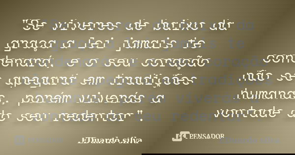 "Se viveres de baixo da graça a lei jamais te condenará, e o seu coração não se apegará em tradições humanas, porém viverás a vontade do seu redentor"... Frase de Eduardo Silva.