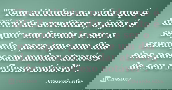 "Tem atitudes na vida que é difícil de acreditar, o jeito é seguir em frente e ser o exemplo, para que um dia elas possam mudar através de seu reflexo notá... Frase de Eduardo Silva.