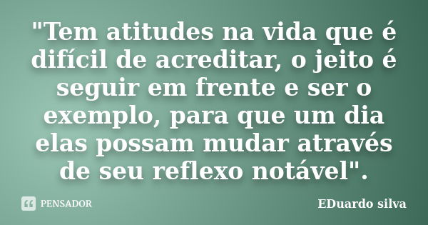 "Tem atitudes na vida que é difícil de acreditar, o jeito é seguir em frente e ser o exemplo, para que um dia elas possam mudar através de seu reflexo notá... Frase de Eduardo Silva.