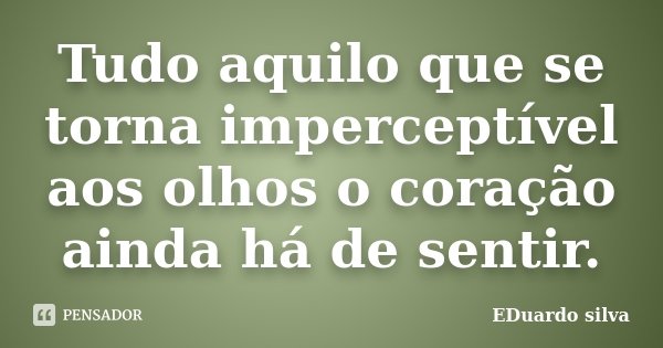 Tudo aquilo que se torna imperceptível aos olhos o coração ainda há de sentir.... Frase de Eduardo Silva.