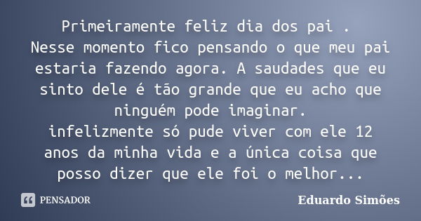 Primeiramente feliz dia dos pai . Nesse momento fico pensando o que meu pai estaria fazendo agora. A saudades que eu sinto dele é tão grande que eu acho que nin... Frase de Eduardo Simões.