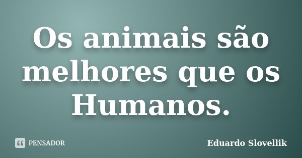 Os animais são melhores que os Humanos.... Frase de Eduardo Slovellik.