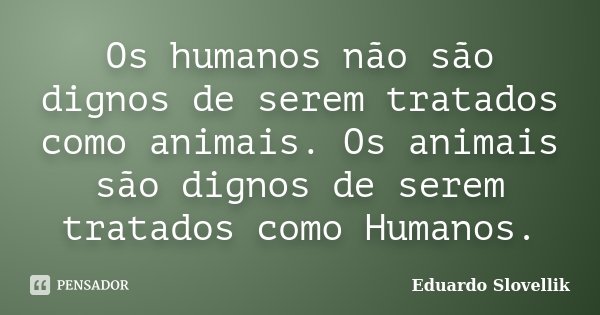 Os humanos não são dignos de serem tratados como animais. Os animais são dignos de serem tratados como Humanos.... Frase de Eduardo Slovellik.
