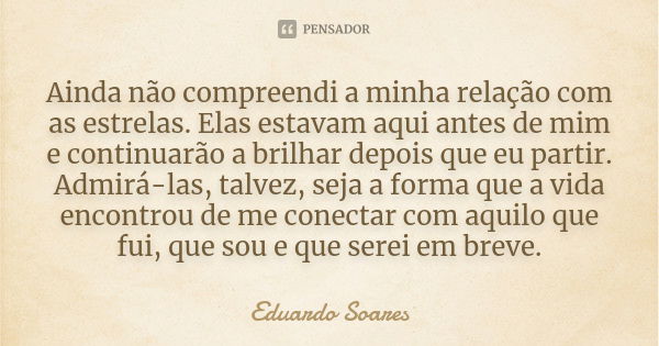 Ainda não compreendi a minha relação com as estrelas. Elas estavam aqui antes de mim e continuarão a brilhar depois que eu partir. Admirá-las, talvez, seja a fo... Frase de Eduardo Soares.