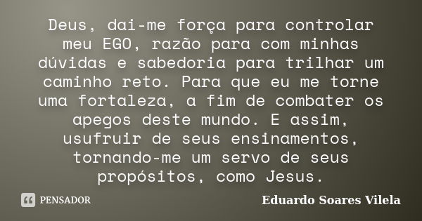 Deus, dai-me força para controlar meu EGO, razão para com minhas dúvidas e sabedoria para trilhar um caminho reto. Para que eu me torne uma fortaleza, a fim de ... Frase de Eduardo Soares Vilela.