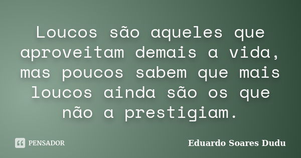 Loucos são aqueles que aproveitam demais a vida, mas poucos sabem que mais loucos ainda são os que não a prestigiam.... Frase de Eduardo Soares Dudu.