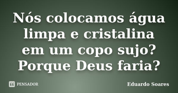 Nós colocamos água limpa e cristalina em um copo sujo? Porque Deus faria?... Frase de Eduardo Soares.