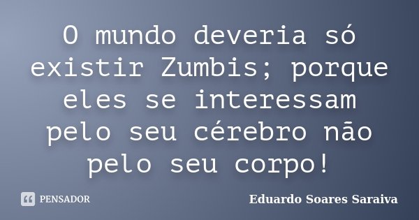O mundo deveria só existir Zumbis; porque eles se interessam pelo seu cérebro não pelo seu corpo!... Frase de Eduardo Soares Saraiva.