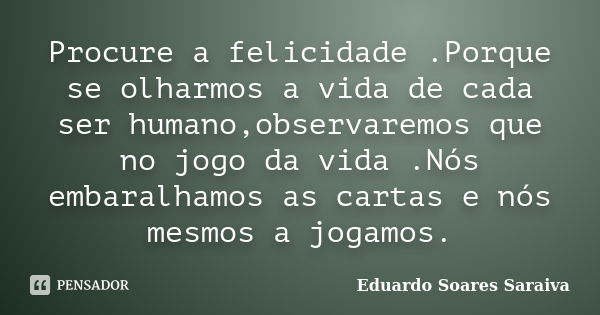 Procure a felicidade .Porque se olharmos a vida de cada ser humano,observaremos que no jogo da vida .Nós embaralhamos as cartas e nós mesmos a jogamos.... Frase de Eduardo Soares Saraiva.