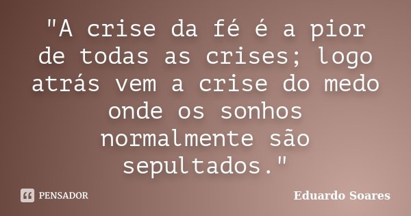 "A crise da fé é a pior de todas as crises; logo atrás vem a crise do medo onde os sonhos normalmente são sepultados."... Frase de Eduardo Soares.