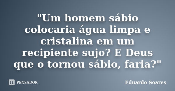 "Um homem sábio colocaria água limpa e cristalina em um recipiente sujo? E Deus que o tornou sábio, faria?"... Frase de Eduardo Soares.