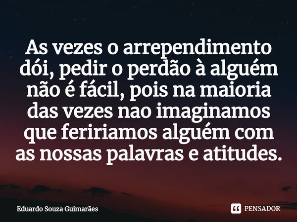 ⁠As vezes o arrependimento dói, pedir o perdão à alguém não é fácil, pois na maioria das vezes nao imaginamos que feririamos alguém com as nossas palavras e ati... Frase de Eduardo Souza Guimarães.