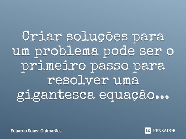 Criar soluções para um problema pode ser o primeiro passo para resolver uma gigantesca equação...... Frase de Eduardo Souza Guimarães.