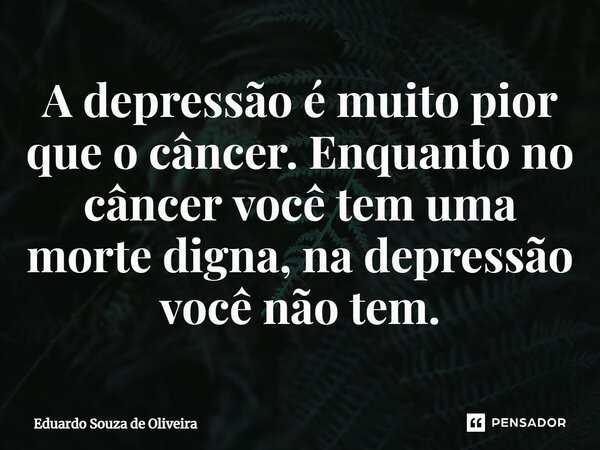 ⁠A depressão é muito pior que o câncer. Enquanto no câncer você tem uma morte digna, na depressão você não tem.... Frase de Eduardo Souza de Oliveira.