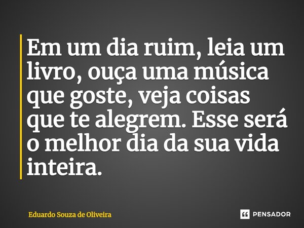 ⁠Em um dia ruim, leia um livro, ouça uma música que goste, veja coisas que te alegrem. Esse será o melhor dia da sua vida inteira.... Frase de Eduardo Souza de Oliveira.