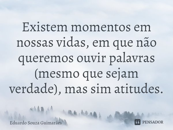 Existem momentos em nossas vidas, em que não queremos ouvir palavras (mesmo que sejam verdade), mas sim atitudes.... Frase de Eduardo Souza Guimarães.