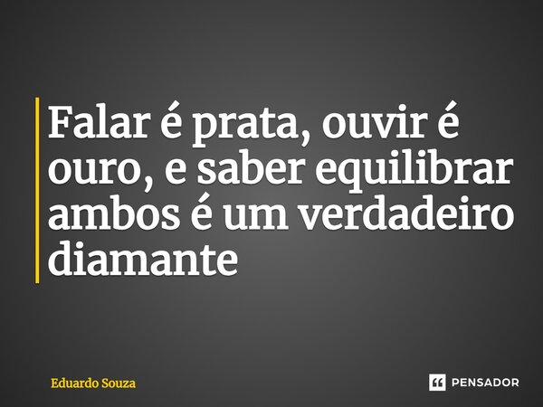 Falar é prata, ouvir é ouro, e saber equilibrar ambos é um verdadeiro diamante... Frase de Eduardo Souza.