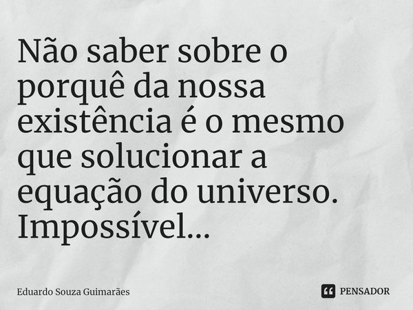 Não saber sobre o porquê da nossa existência é o mesmo que solucionar a equação do universo. Impossível...⁠... Frase de Eduardo Souza Guimarães.