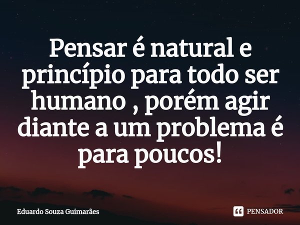 ⁠Pensar é natural e princípio para todo ser humano , porém agir diante a um problema é para poucos!... Frase de Eduardo Souza Guimarães.