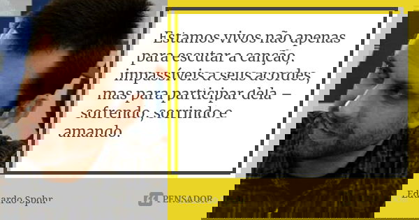 Estamos vivos não apenas para escutar a canção, impassíveis a seus acordes, mas para participar dela – sofrendo, sorrindo e amando.... Frase de Eduardo Spohr.