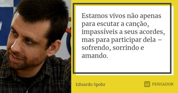 Estamos vivos não apenas para escutar a canção, impassíveis a seus acordes, mas para participar dela – sofrendo, sorrindo e amando.... Frase de Eduardo Spohr.