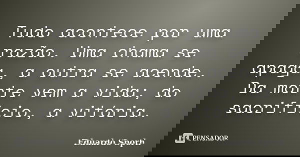 Tudo acontece por uma razão. Uma chama se apaga, a outra se acende. Da morte vem a vida; do sacrifício, a vitória.... Frase de Eduardo Sporh.