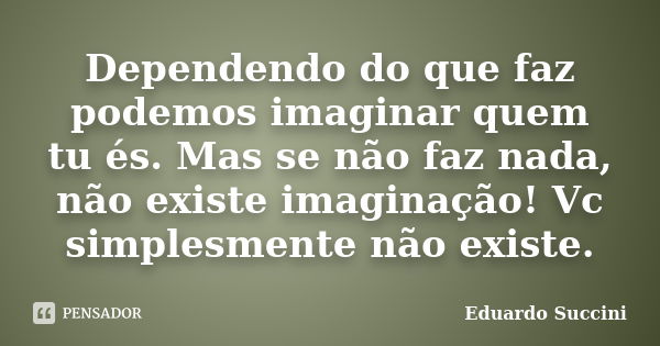 Dependendo do que faz podemos imaginar quem tu és. Mas se não faz nada, não existe imaginação! Vc simplesmente não existe.... Frase de Eduardo Succini.