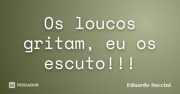 Os loucos gritam, eu os escuto!!!... Frase de Eduardo Succini.