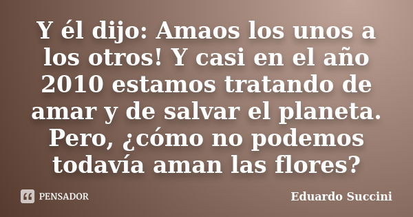 Y él dijo: Amaos los unos a los otros! Y casi en el año 2010 estamos tratando de amar y de salvar el planeta. Pero, ¿cómo no podemos todavía aman las flores?... Frase de Eduardo Succini.