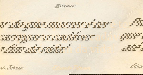 Pior do que morrer é ter que carregar o cadáver até o fim da vida!... Frase de Eduardo Tatarem.
