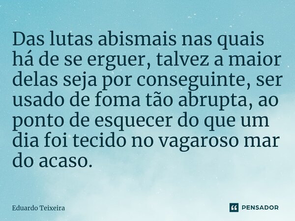 ⁠Das lutas abismais nas quais há de se erguer, talvez a maior delas seja por conseguinte, ser usado de foma tão abrupta, ao ponto de esquecer do que um dia foi ... Frase de Eduardo Teixeira.