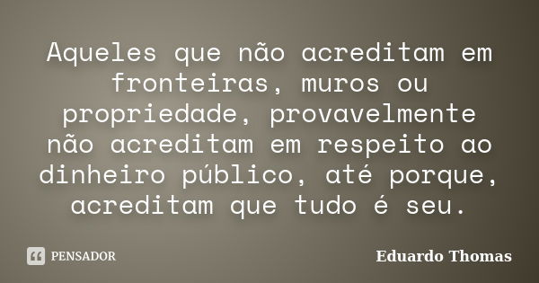 Aqueles que não acreditam em fronteiras, muros ou propriedade, provavelmente não acreditam em respeito ao dinheiro público, até porque, acreditam que tudo é seu... Frase de Eduardo Thomas.