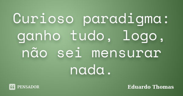 Curioso paradigma: ganho tudo, logo, não sei mensurar nada.... Frase de Eduardo Thomas.