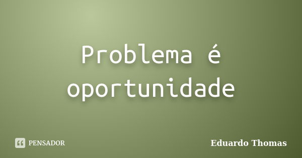 Problema é oportunidade... Frase de Eduardo Thomas.