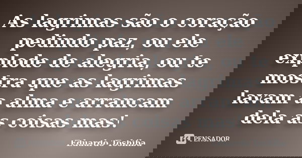 As lagrimas são o coração pedindo paz, ou ele explode de alegria, ou te mostra que as lagrimas lavam a alma e arrancam dela as coisas mas!... Frase de Eduardo Toshiba.
