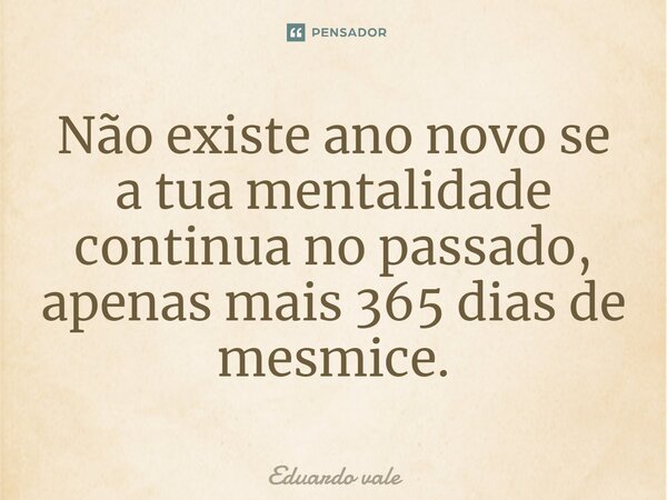 Não existe ano novo se a tua mentalidade continua no passado, apenas mais 365 dias de mesmice.... Frase de Eduardo vale.