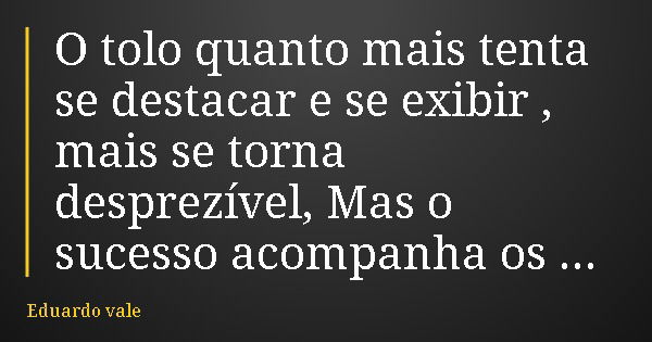 O tolo quanto mais tenta se destacar e se exibir , mais se torna desprezível, Mas o sucesso acompanha os sábios... Frase de Eduardo vale.
