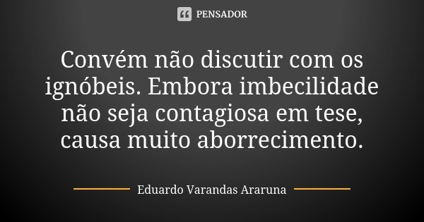 Convém não discutir com os ignóbeis. Embora imbecilidade não seja contagiosa em tese, causa muito aborrecimento.... Frase de Eduardo Varandas Araruna.