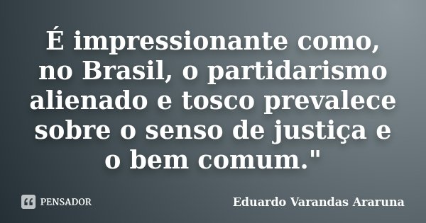É impressionante como, no Brasil, o partidarismo alienado e tosco prevalece sobre o senso de justiça e o bem comum."... Frase de Eduardo Varandas Araruna.