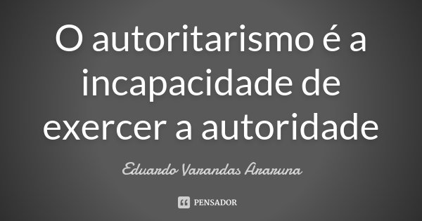 O autoritarismo é a incapacidade de exercer a autoridade... Frase de Eduardo Varandas Araruna.