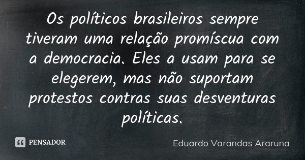 Os políticos brasileiros sempre tiveram uma relação promíscua com a democracia. Eles a usam para se elegerem, mas não suportam protestos contras suas desventura... Frase de Eduardo Varandas Araruna.