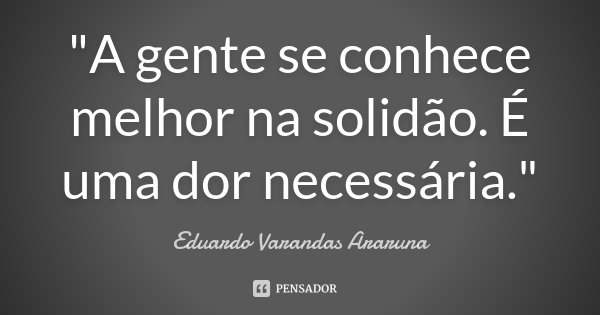 "A gente se conhece melhor na solidão. É uma dor necessária."... Frase de Eduardo Varandas Araruna.