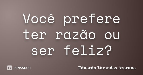 Você prefere ter razão ou ser feliz?... Frase de Eduardo Varandas Araruna.