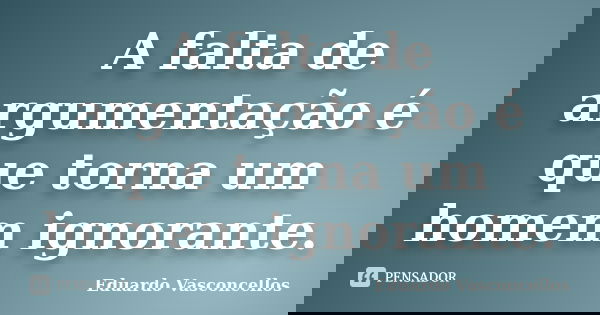 A falta de argumentação é que torna um homem ignorante.... Frase de Eduardo Vasconcellos.